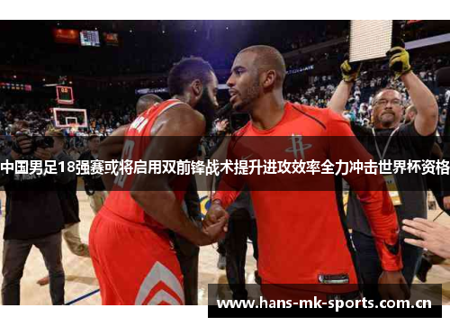 中国男足18强赛或将启用双前锋战术提升进攻效率全力冲击世界杯资格 中国男足18强赛或将启用双前锋战术提升进攻效率全力冲击世界杯资格